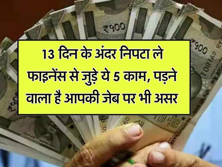 13 दिन के अंदर निपटा ले फाइनेंस से जुड़े ये 5 काम, पड़ने वाला है आपकी जेब पर भी असर 13 दिन के अंदर निपटा ले फाइनेंस से जुड़े ये 5 काम, पड़ने वाला है आपकी जेब पर भी असर